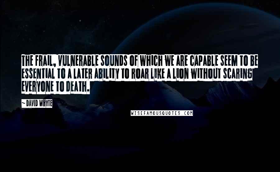 David Whyte Quotes: The frail, vulnerable sounds of which we are capable seem to be essential to a later ability to roar like a lion without scaring everyone to death.