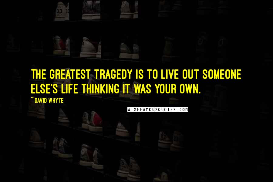 David Whyte Quotes: The greatest tragedy is to live out someone else's life thinking it was your own.