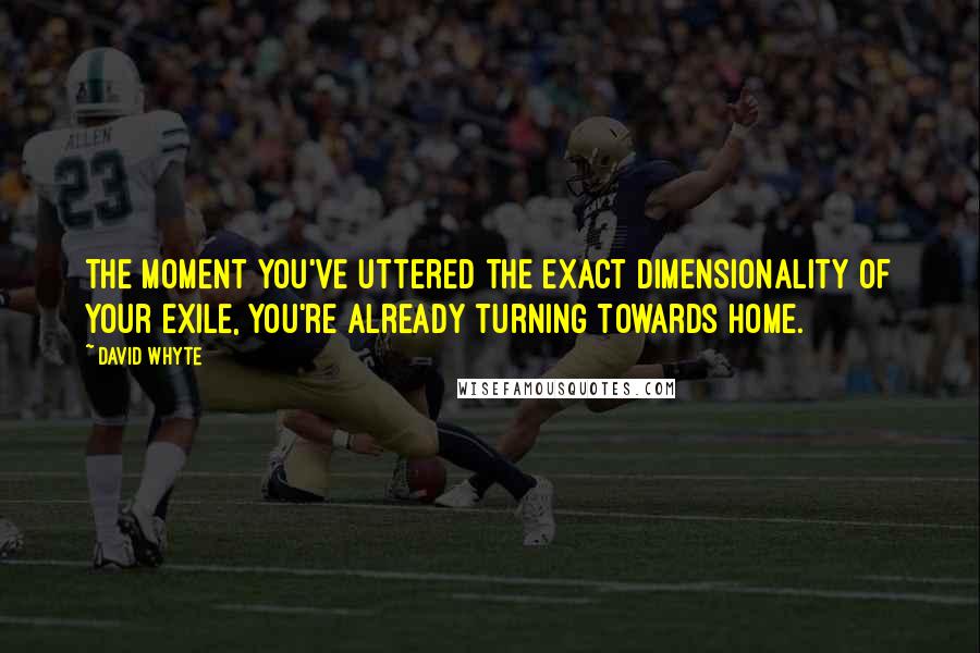 David Whyte Quotes: The moment you've uttered the exact dimensionality of your exile, you're already turning towards home.