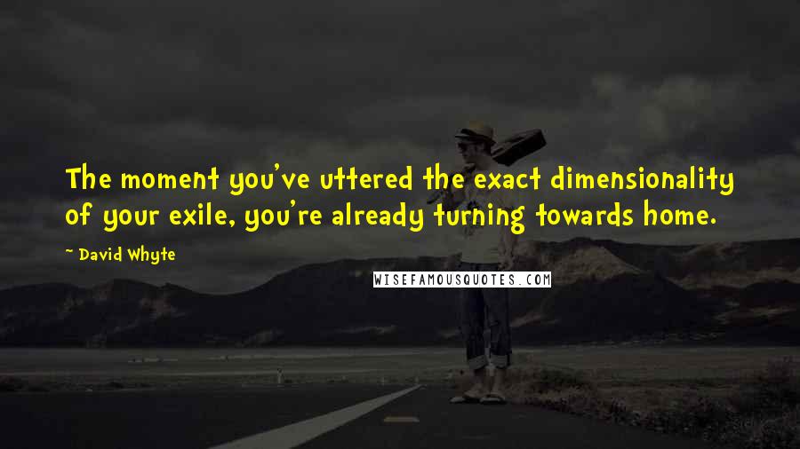 David Whyte Quotes: The moment you've uttered the exact dimensionality of your exile, you're already turning towards home.