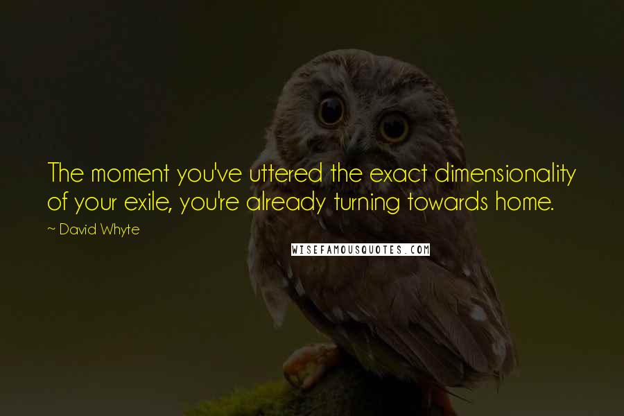 David Whyte Quotes: The moment you've uttered the exact dimensionality of your exile, you're already turning towards home.