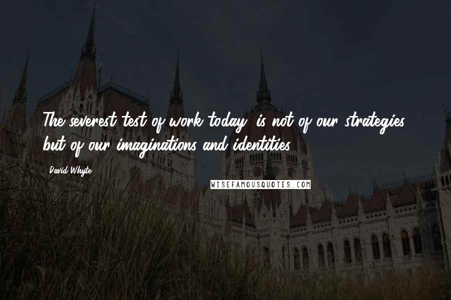 David Whyte Quotes: The severest test of work today, is not of our strategies, but of our imaginations and identities.