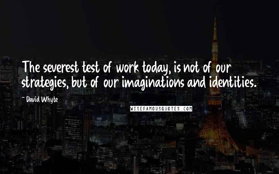 David Whyte Quotes: The severest test of work today, is not of our strategies, but of our imaginations and identities.