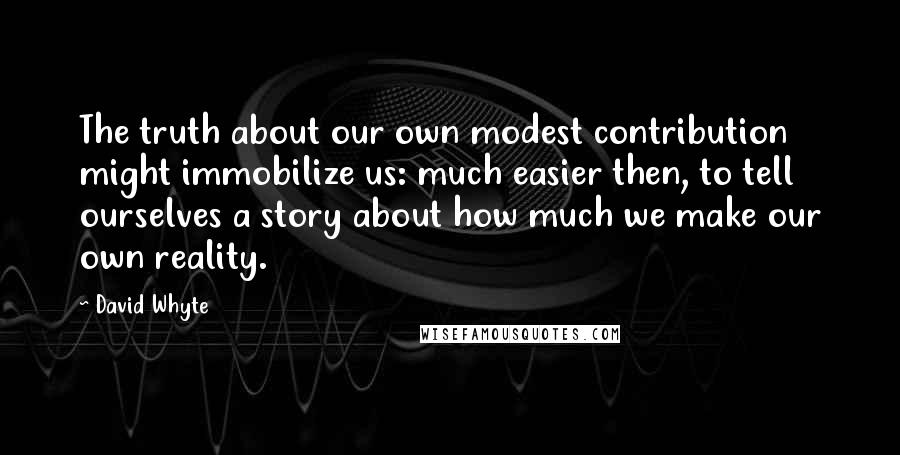 David Whyte Quotes: The truth about our own modest contribution might immobilize us: much easier then, to tell ourselves a story about how much we make our own reality.