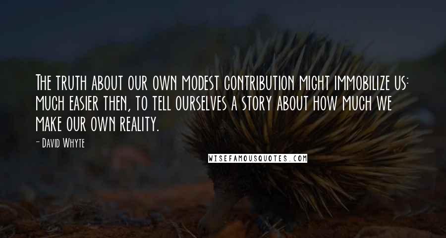 David Whyte Quotes: The truth about our own modest contribution might immobilize us: much easier then, to tell ourselves a story about how much we make our own reality.