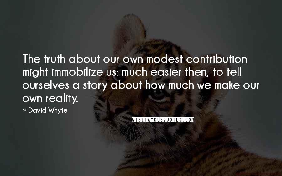 David Whyte Quotes: The truth about our own modest contribution might immobilize us: much easier then, to tell ourselves a story about how much we make our own reality.