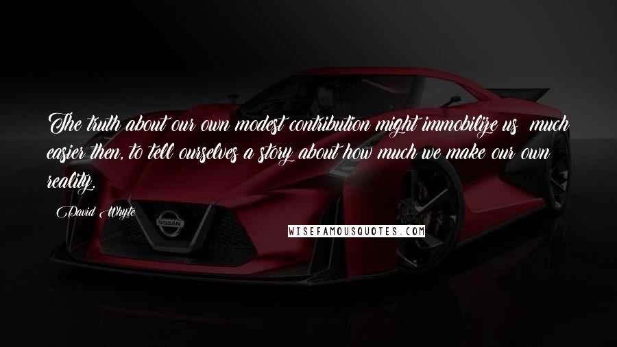 David Whyte Quotes: The truth about our own modest contribution might immobilize us: much easier then, to tell ourselves a story about how much we make our own reality.