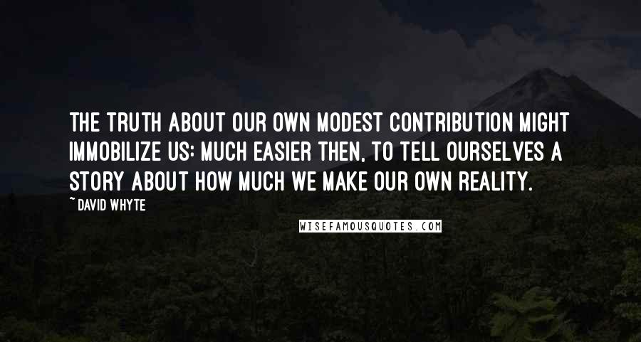 David Whyte Quotes: The truth about our own modest contribution might immobilize us: much easier then, to tell ourselves a story about how much we make our own reality.