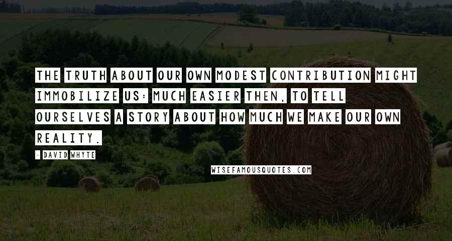 David Whyte Quotes: The truth about our own modest contribution might immobilize us: much easier then, to tell ourselves a story about how much we make our own reality.