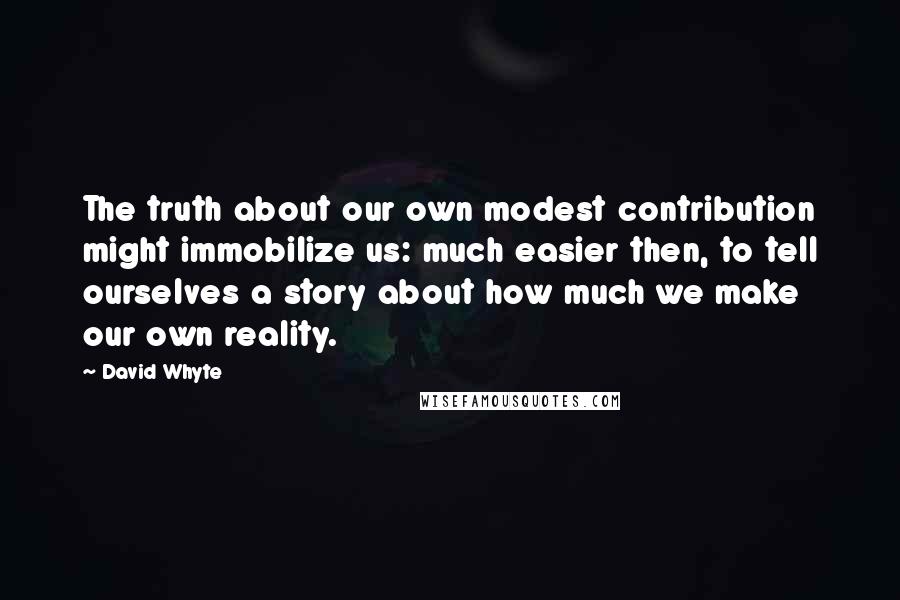 David Whyte Quotes: The truth about our own modest contribution might immobilize us: much easier then, to tell ourselves a story about how much we make our own reality.