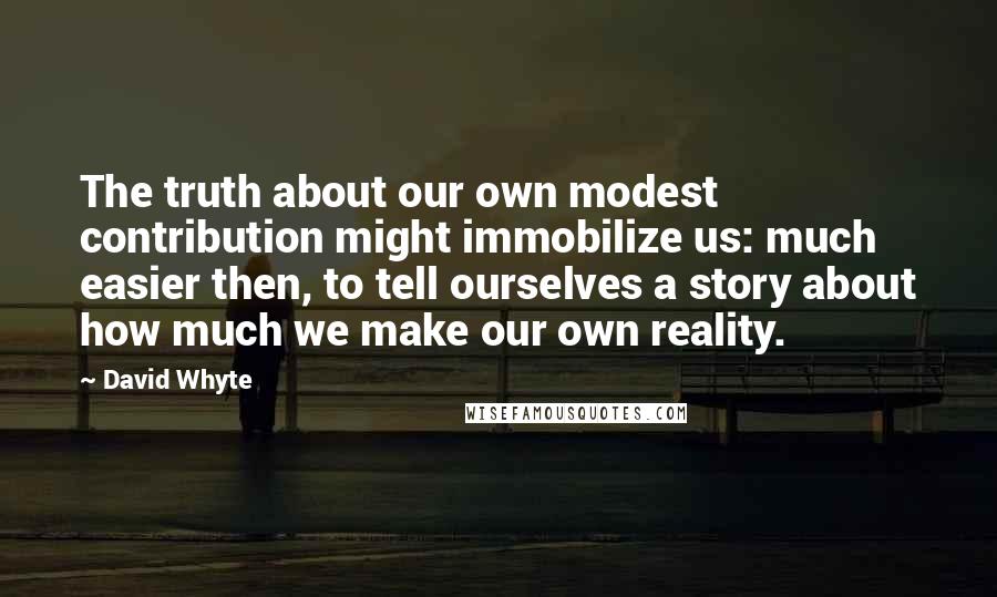 David Whyte Quotes: The truth about our own modest contribution might immobilize us: much easier then, to tell ourselves a story about how much we make our own reality.