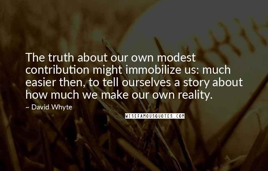 David Whyte Quotes: The truth about our own modest contribution might immobilize us: much easier then, to tell ourselves a story about how much we make our own reality.