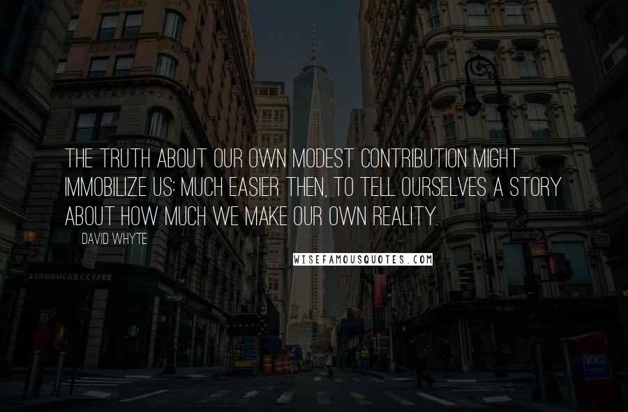 David Whyte Quotes: The truth about our own modest contribution might immobilize us: much easier then, to tell ourselves a story about how much we make our own reality.