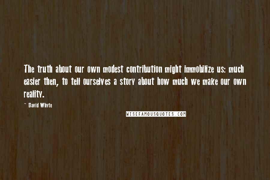 David Whyte Quotes: The truth about our own modest contribution might immobilize us: much easier then, to tell ourselves a story about how much we make our own reality.