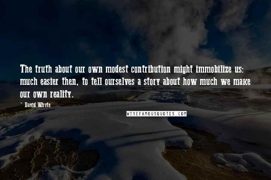 David Whyte Quotes: The truth about our own modest contribution might immobilize us: much easier then, to tell ourselves a story about how much we make our own reality.