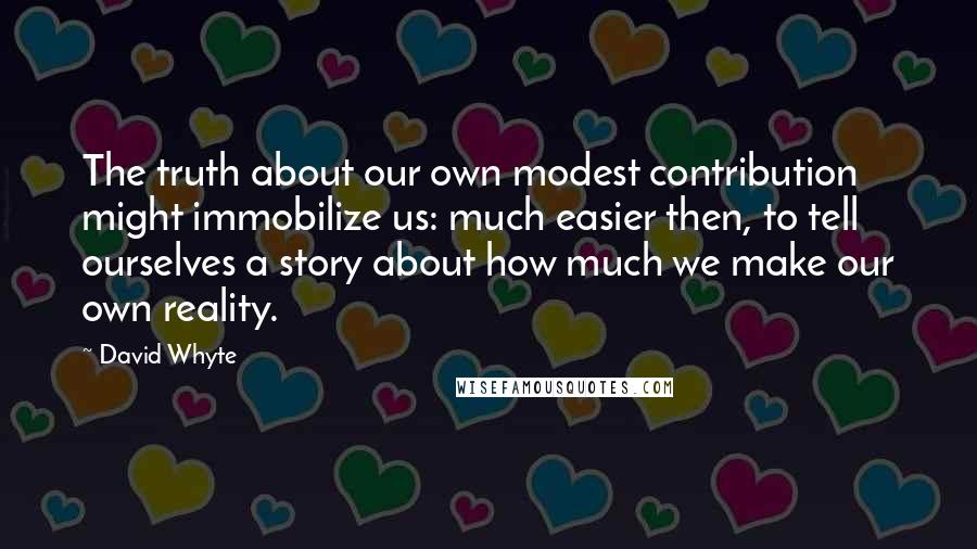 David Whyte Quotes: The truth about our own modest contribution might immobilize us: much easier then, to tell ourselves a story about how much we make our own reality.