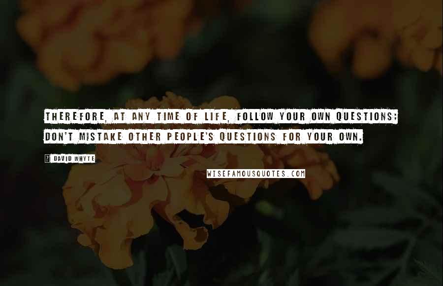 David Whyte Quotes: Therefore, at any time of life, follow your own questions; don't mistake other people's questions for your own.