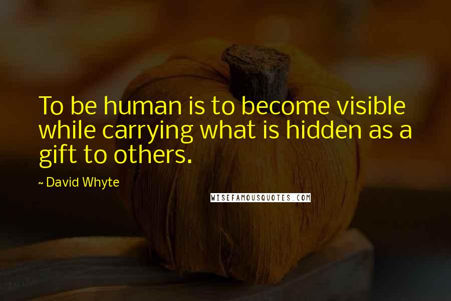 David Whyte Quotes: To be human is to become visible while carrying what is hidden as a gift to others.