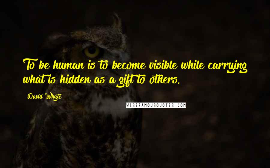 David Whyte Quotes: To be human is to become visible while carrying what is hidden as a gift to others.