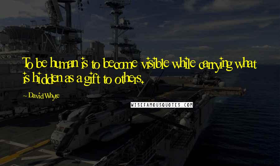 David Whyte Quotes: To be human is to become visible while carrying what is hidden as a gift to others.