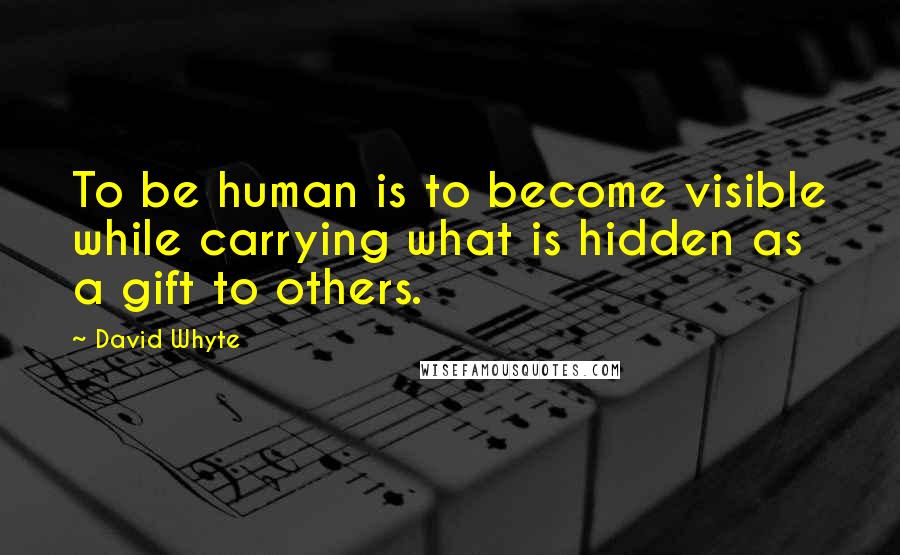 David Whyte Quotes: To be human is to become visible while carrying what is hidden as a gift to others.