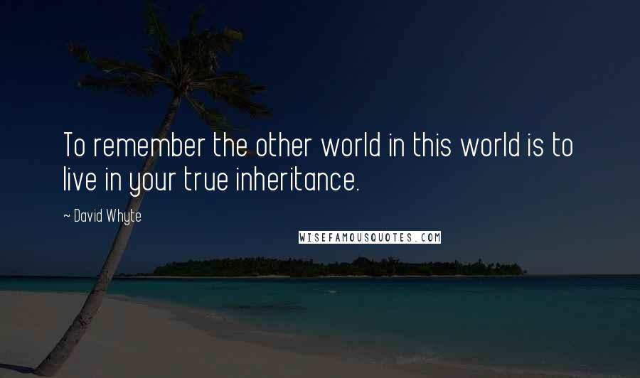 David Whyte Quotes: To remember the other world in this world is to live in your true inheritance.