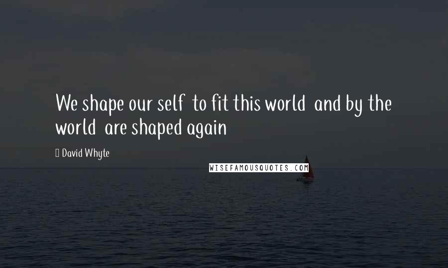 David Whyte Quotes: We shape our self  to fit this world  and by the world  are shaped again