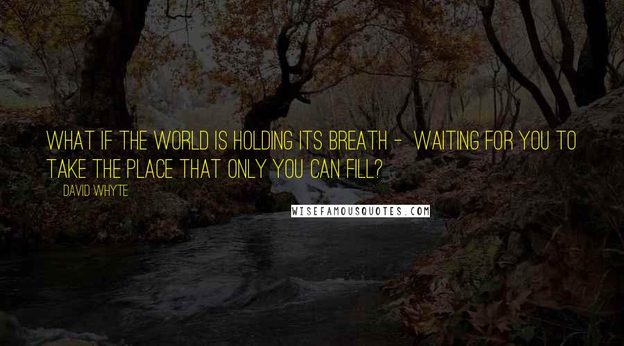 David Whyte Quotes: What if the world is holding its breath - waiting for you to take the place that only you can fill?