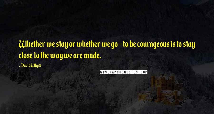 David Whyte Quotes: Whether we stay or whether we go - to be courageous is to stay close to the way we are made.
