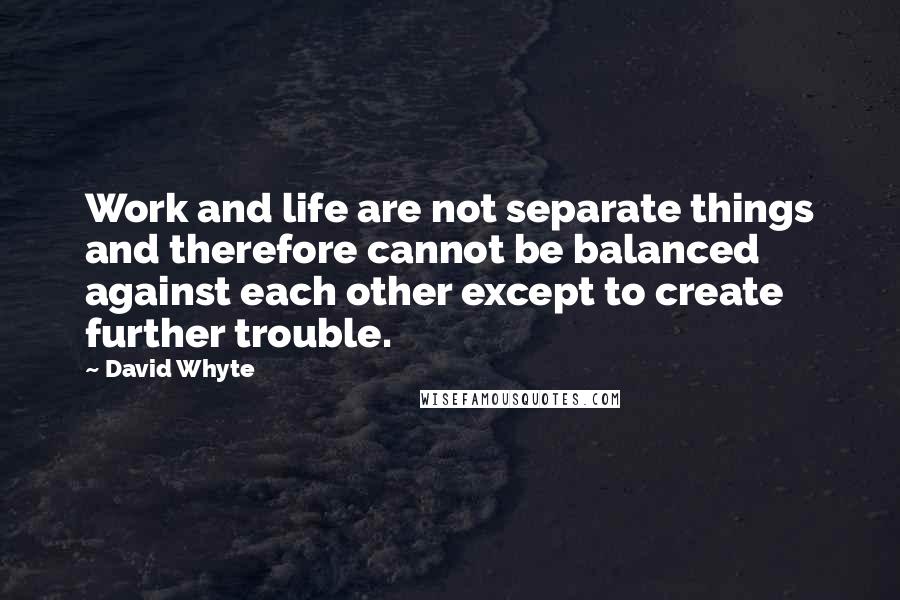 David Whyte Quotes: Work and life are not separate things and therefore cannot be balanced against each other except to create further trouble.