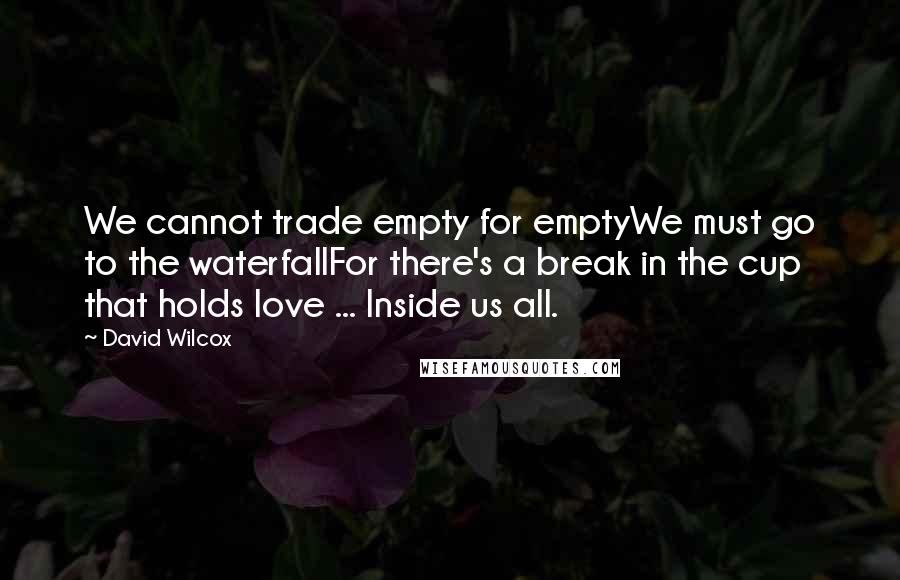David Wilcox Quotes: We cannot trade empty for emptyWe must go to the waterfallFor there's a break in the cup that holds love ... Inside us all.