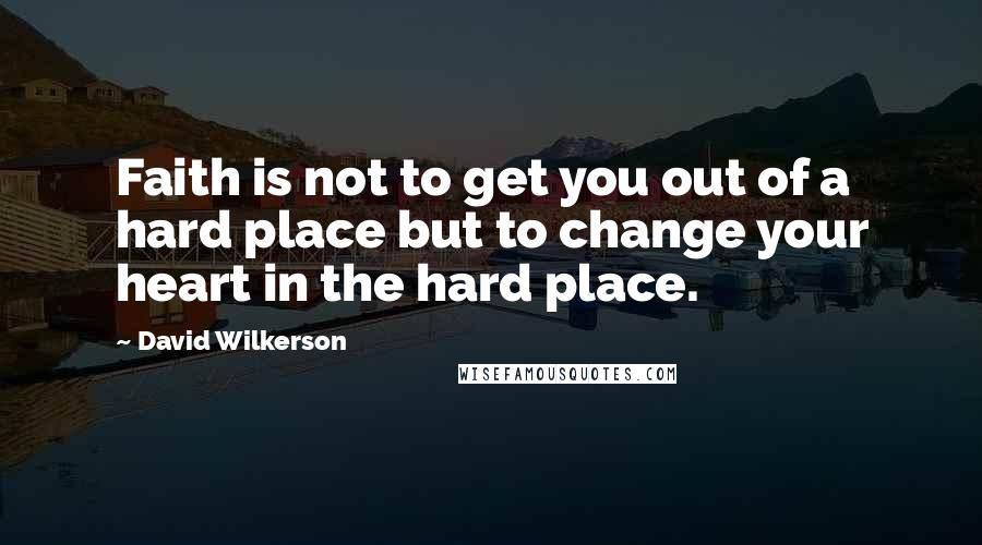 David Wilkerson Quotes: Faith is not to get you out of a hard place but to change your heart in the hard place.