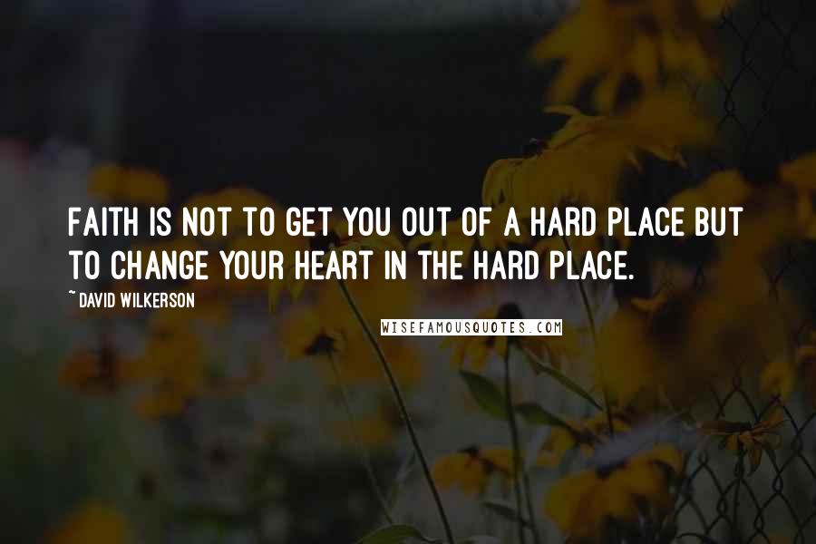 David Wilkerson Quotes: Faith is not to get you out of a hard place but to change your heart in the hard place.