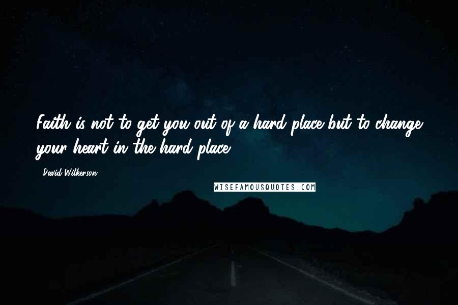 David Wilkerson Quotes: Faith is not to get you out of a hard place but to change your heart in the hard place.