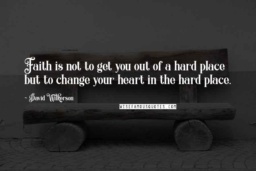 David Wilkerson Quotes: Faith is not to get you out of a hard place but to change your heart in the hard place.