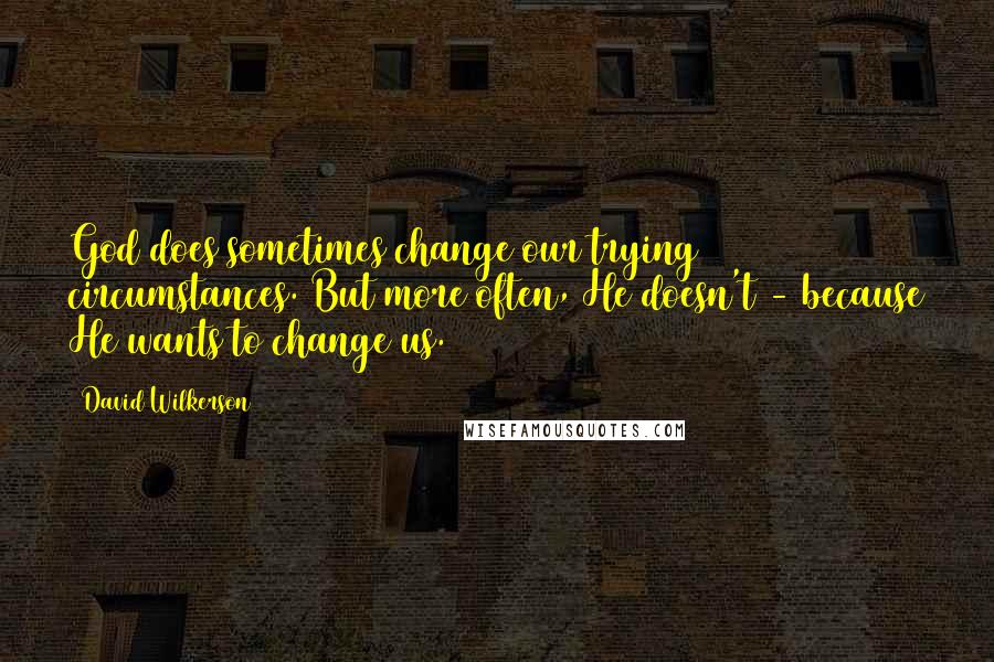 David Wilkerson Quotes: God does sometimes change our trying circumstances. But more often, He doesn't - because He wants to change us.