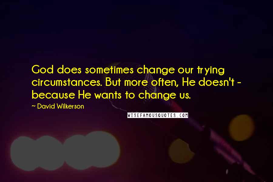 David Wilkerson Quotes: God does sometimes change our trying circumstances. But more often, He doesn't - because He wants to change us.