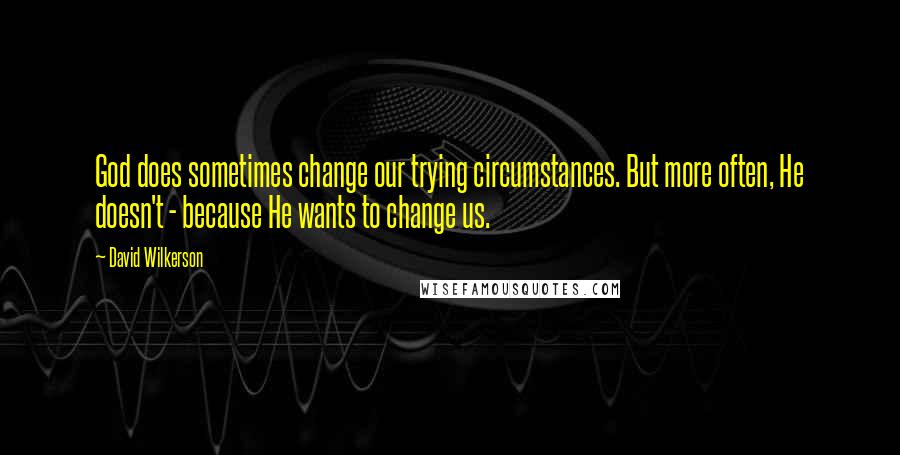 David Wilkerson Quotes: God does sometimes change our trying circumstances. But more often, He doesn't - because He wants to change us.