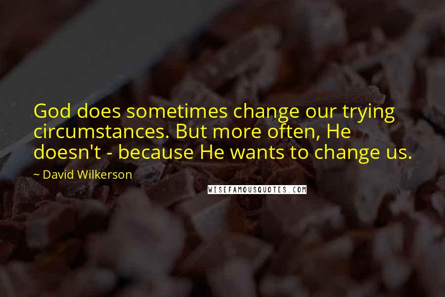 David Wilkerson Quotes: God does sometimes change our trying circumstances. But more often, He doesn't - because He wants to change us.