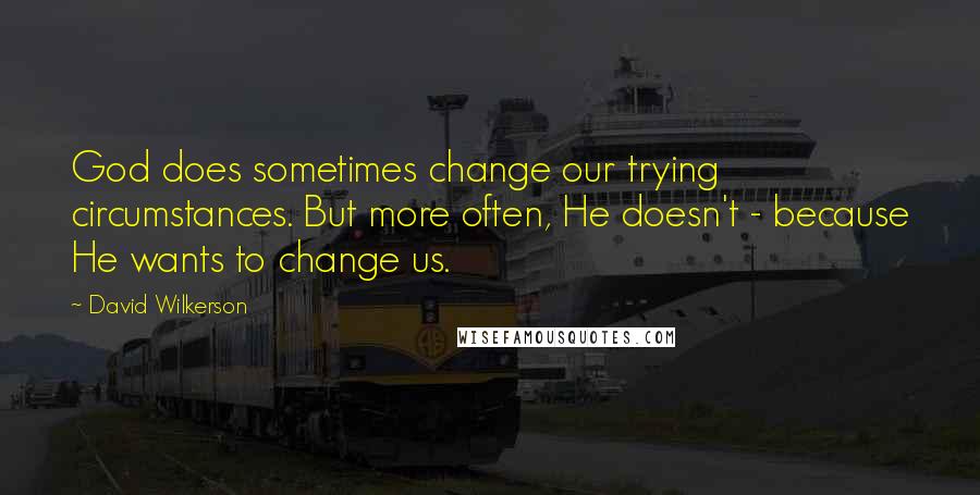 David Wilkerson Quotes: God does sometimes change our trying circumstances. But more often, He doesn't - because He wants to change us.