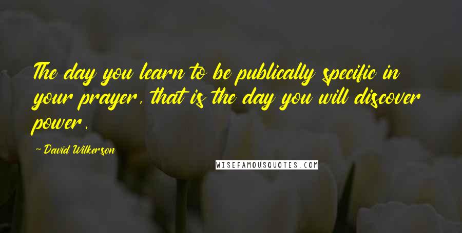 David Wilkerson Quotes: The day you learn to be publically specific in your prayer, that is the day you will discover power.