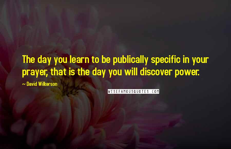 David Wilkerson Quotes: The day you learn to be publically specific in your prayer, that is the day you will discover power.