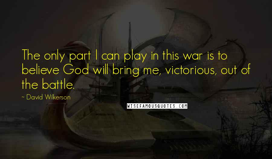 David Wilkerson Quotes: The only part I can play in this war is to believe God will bring me, victorious, out of the battle.