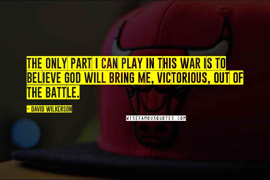 David Wilkerson Quotes: The only part I can play in this war is to believe God will bring me, victorious, out of the battle.