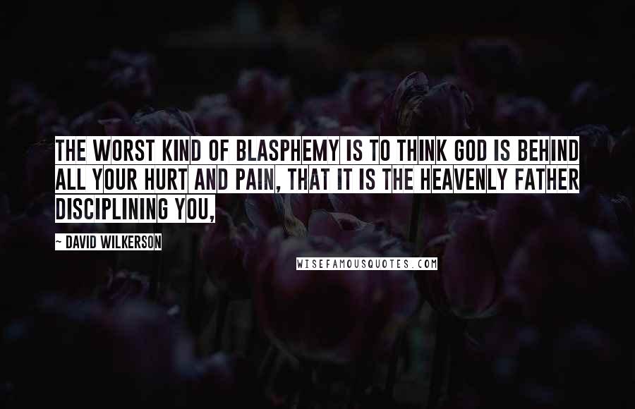David Wilkerson Quotes: The worst kind of blasphemy is to think God is behind all your hurt and pain, that it is the heavenly Father disciplining you,