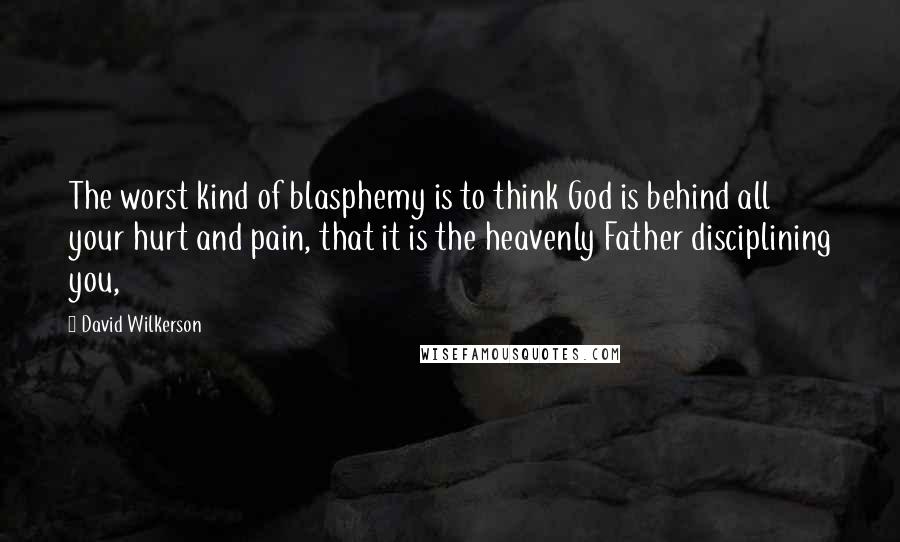 David Wilkerson Quotes: The worst kind of blasphemy is to think God is behind all your hurt and pain, that it is the heavenly Father disciplining you,