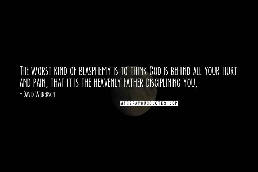 David Wilkerson Quotes: The worst kind of blasphemy is to think God is behind all your hurt and pain, that it is the heavenly Father disciplining you,