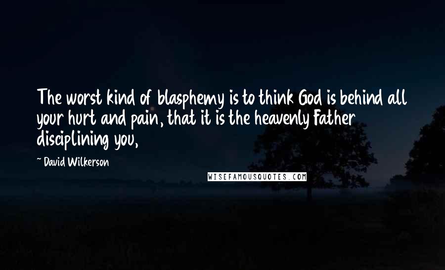 David Wilkerson Quotes: The worst kind of blasphemy is to think God is behind all your hurt and pain, that it is the heavenly Father disciplining you,