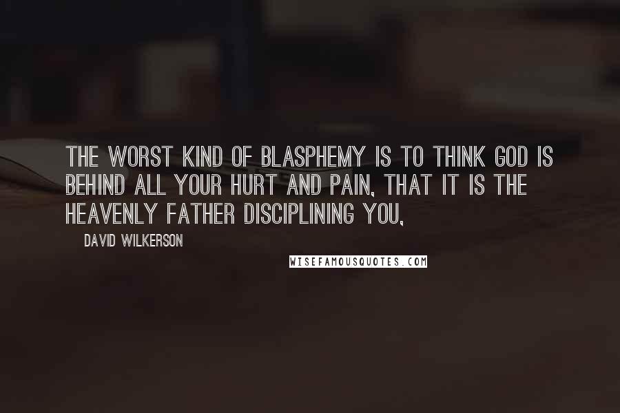 David Wilkerson Quotes: The worst kind of blasphemy is to think God is behind all your hurt and pain, that it is the heavenly Father disciplining you,