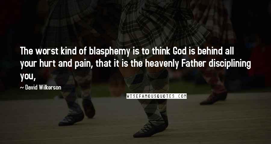 David Wilkerson Quotes: The worst kind of blasphemy is to think God is behind all your hurt and pain, that it is the heavenly Father disciplining you,